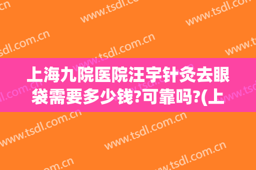 上海九院医院汪宇针灸去眼袋需要多少钱?可靠吗?(上海九院去眼袋最好的专家)