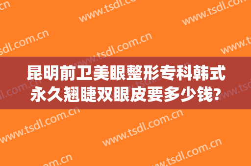 昆明前卫美眼整形专科韩式永久翘睫双眼皮要多少钱?怎么样?(昆明割双眼皮医院排行榜)