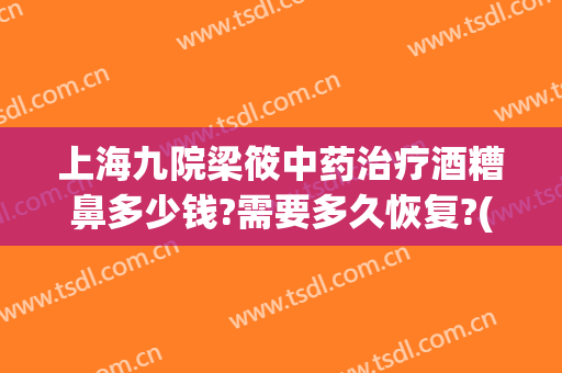 上海九院梁筱中药治疗酒糟鼻多少钱?需要多久恢复?(酒糟鼻要多久可以痊愈)