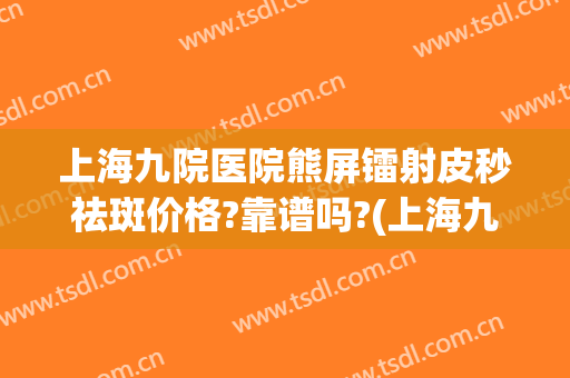 上海九院医院熊屏镭射皮秒祛斑价格?靠谱吗?(上海九院皮秒祛斑价格)