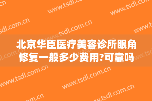 北京华臣医疗美容诊所眼角修复一般多少费用?可靠吗?(北京华臣医疗美容门诊怎么样)