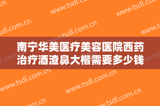 南宁华美医疗美容医院西药治疗酒渣鼻大楷需要多少钱?有哪些优势?