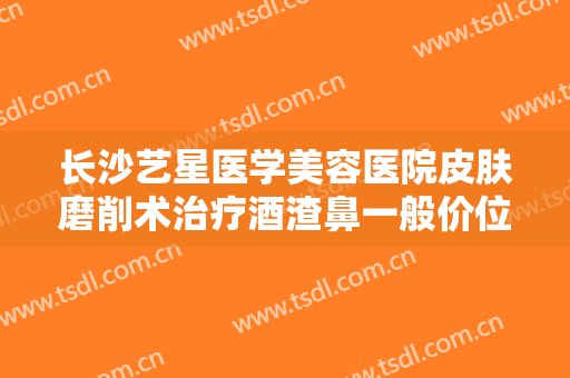 长沙艺星医学美容医院皮肤磨削术治疗酒渣鼻一般价位是多少?可靠吗?