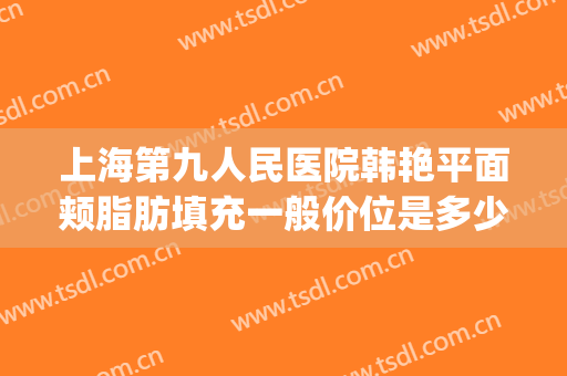 上海第九人民医院韩艳平面颊脂肪填充一般价位是多少?怎么样?(上海九院面部脂肪填充专家)