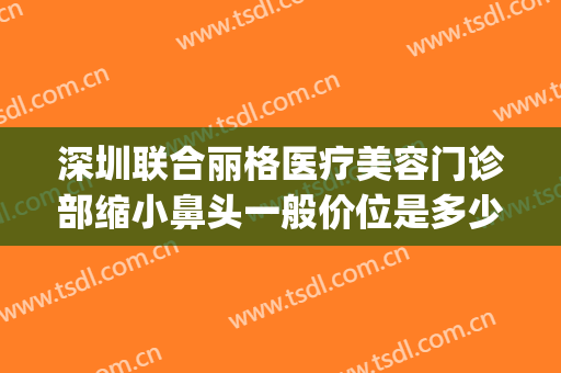 深圳联合丽格医疗美容门诊部缩小鼻头一般价位是多少费用?好不好?(深圳联合丽格医疗美容医院怎么样)