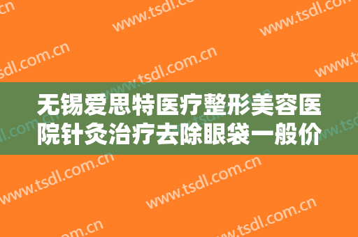 无锡爱思特医疗整形美容医院针灸治疗去除眼袋一般价位是多少钱?贵不贵?