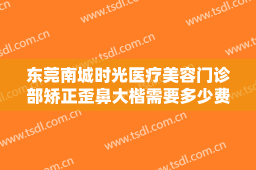 东莞南城时光医疗美容门诊部矫正歪鼻大楷需要多少费用?怎么样?