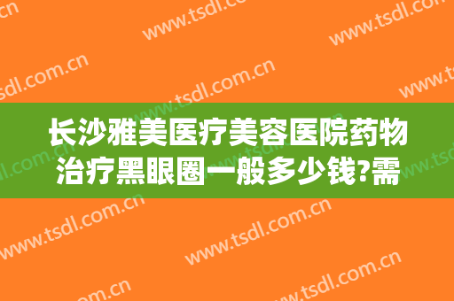长沙雅美医疗美容医院药物治疗黑眼圈一般多少钱?需要多久恢复?(黑眼圈医美能去除吗)