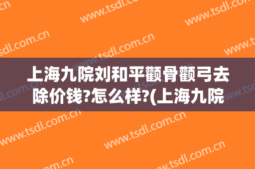 上海九院刘和平颧骨颧弓去除价钱?怎么样?(上海九院颧骨整形手术)