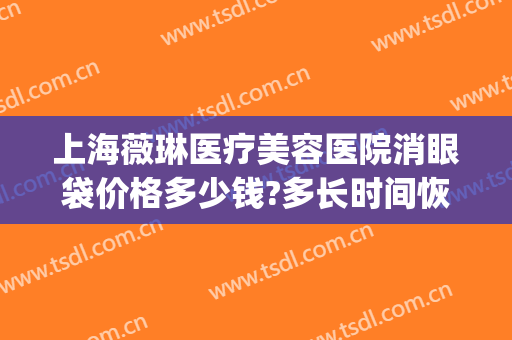 上海薇琳医疗美容医院消眼袋价格多少钱?多长时间恢复?(医院祛除眼袋多少钱)