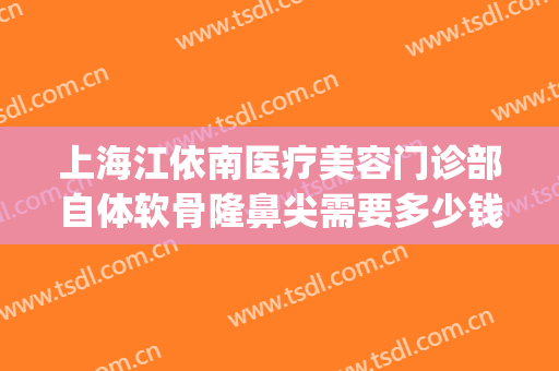 上海江依南医疗美容门诊部自体软骨隆鼻尖需要多少钱?可靠吗?(上海软骨隆鼻哪家好)