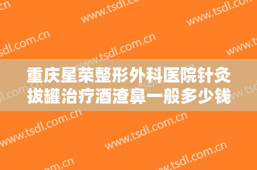 重庆星荣整形外科医院针灸拔罐治疗酒渣鼻一般多少钱?多长时间恢复?