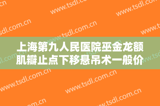 上海第九人民医院巫金龙额肌瓣止点下移悬吊术一般价位是多少?有哪些优势?