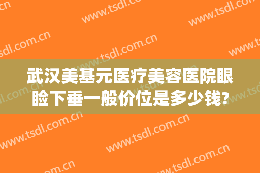 武汉美基元医疗美容医院眼睑下垂一般价位是多少钱?有哪些优势?(武汉美基元整形医院)