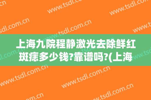 上海九院程静激光去除鲜红斑痣多少钱?靠谱吗?(上海九院激光祛斑价格多少钱一个)