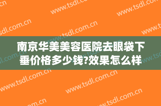 南京华美美容医院去眼袋下垂价格多少钱?效果怎么样?(南京吸脂去眼袋的价格)