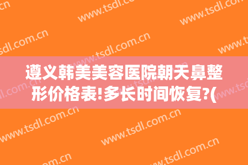 遵义韩美美容医院朝天鼻整形价格表!多长时间恢复?(遵义鼻翼整容价格)