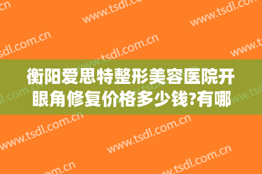 衡阳爱思特整形美容医院开眼角修复价格多少钱?有哪些优势?(岳阳爱思特整形美容医院)