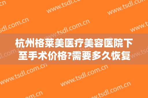 杭州格莱美医疗美容医院下至手术价格?需要多久恢复?(杭州格莱美医疗美容医院案例)