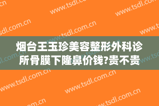 烟台王玉珍美容整形外科诊所骨膜下隆鼻价钱?贵不贵?(烟台璞玉医疗整形)