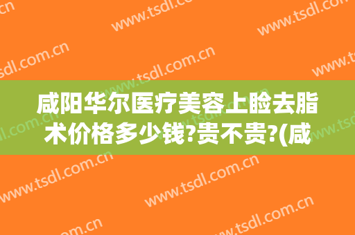 咸阳华尔医疗美容上睑去脂术价格多少钱?贵不贵?(咸阳华尔医疗美容上睑去脂术价格多少钱?贵不贵呀)