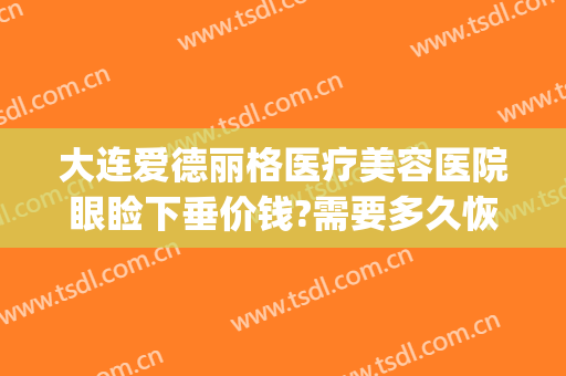 大连爱德丽格医疗美容医院眼睑下垂价钱?需要多久恢复?(大连爱德丽格医疗美容电话多少)