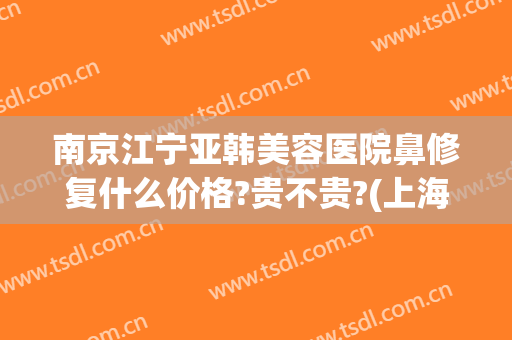 南京江宁亚韩美容医院鼻修复什么价格?贵不贵?(上海市中英文核酸检测机构)