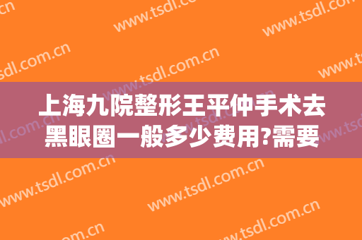上海九院整形王平仲手术去黑眼圈一般多少费用?需要多久恢复?(上海九院去黑眼圈多少钱)