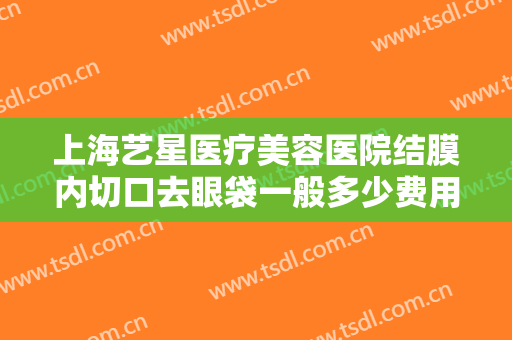 上海艺星医疗美容医院结膜内切口去眼袋一般多少费用?需要多久恢复?