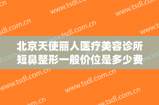 北京天使丽人医疗美容诊所短鼻整形一般价位是多少费用?靠谱吗?(天使医疗美容整形医院怎么样)