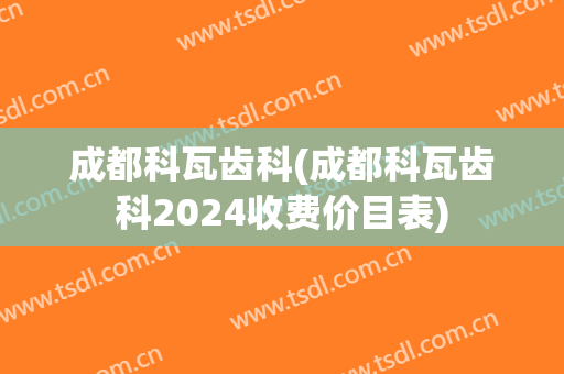成都科瓦齿科(成都科瓦齿科2024收费价目表)