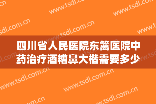 四川省人民医院东篱医院中药治疗酒糟鼻大楷需要多少费用?怎么样?(酒糟鼻治疗价格)