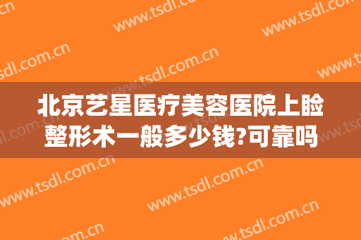 北京艺星医疗美容医院上睑整形术一般多少钱?可靠吗?(北京艺星医疗美容医院上睑整形术一般多少钱?可靠吗做)