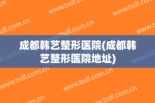 成都韩艺整形医院(成都韩艺整形医院地址)