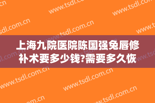 上海九院医院陈国强兔唇修补术要多少钱?需要多久恢复?(上海九院做兔唇修复怎么样)