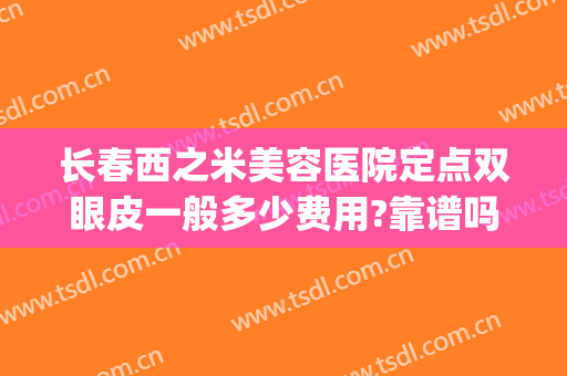 长春西之米美容医院定点双眼皮一般多少费用?靠谱吗?(长春西之米做双眼皮怎么样)