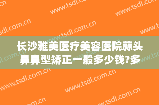 长沙雅美医疗美容医院蒜头鼻鼻型矫正一般多少钱?多长时间恢复?(长沙雅美做鼻子哪个医生好)