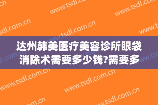 达州韩美医疗美容诊所眼袋消除术需要多少钱?需要多久恢复?(达州中心医院去眼袋)