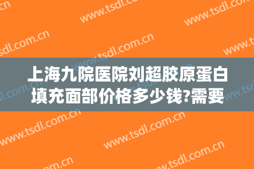 上海九院医院刘超胶原蛋白填充面部价格多少钱?需要多久恢复?(上海九院做全脸填充多少钱)