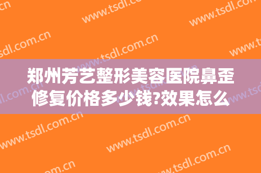 郑州芳艺整形美容医院鼻歪修复价格多少钱?效果怎么样?(郑州芳艺整形医院正规吗)
