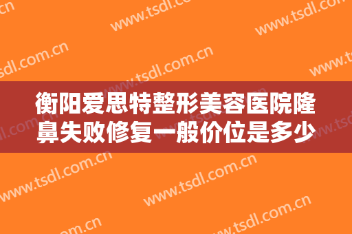 衡阳爱思特整形美容医院隆鼻失败修复一般价位是多少费用?多长时间恢复?
