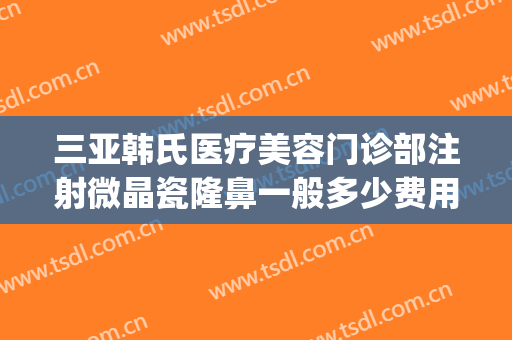 三亚韩氏医疗美容门诊部注射微晶瓷隆鼻一般多少费用?靠谱吗?(三亚韩氏医疗美容医院地址)