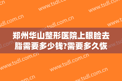郑州华山整形医院上眼睑去脂需要多少钱?需要多久恢复?(郑州华山整形美容医院)