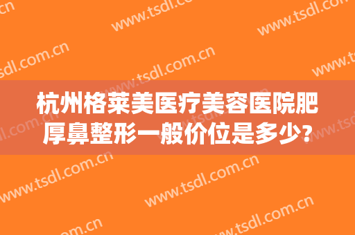 杭州格莱美医疗美容医院肥厚鼻整形一般价位是多少?效果怎么样?(杭州美莱整形医院医生)