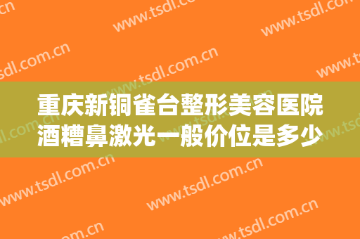 重庆新铜雀台整形美容医院酒糟鼻激光一般价位是多少?贵不贵?(重庆铜雀台美容医院正规吗)