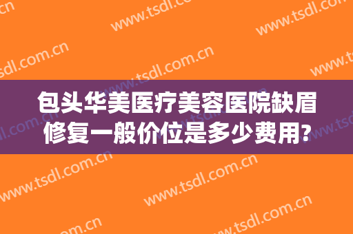 包头华美医疗美容医院缺眉修复一般价位是多少费用?有哪些优势?(包头华美整形美容医院怎么样)
