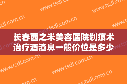 长春西之米美容医院划痕术治疗酒渣鼻一般价位是多少钱?需要多久恢复?