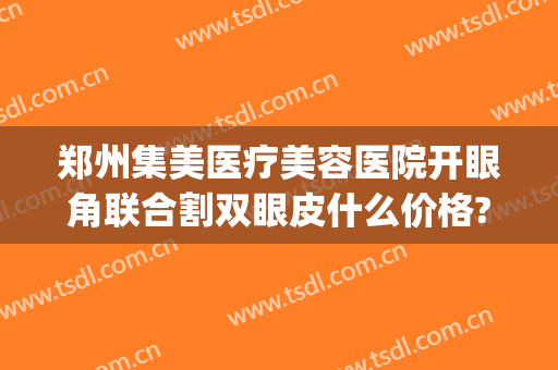 郑州集美医疗美容医院开眼角联合割双眼皮什么价格?需要多久恢复?(郑州集美割双眼皮找谁)