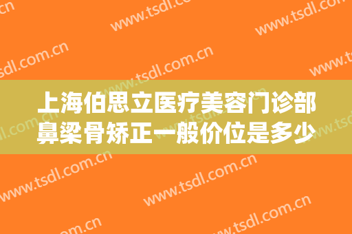 上海伯思立医疗美容门诊部鼻梁骨矫正一般价位是多少?贵不贵?(伯思立美容整形)