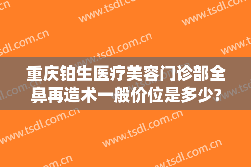 重庆铂生医疗美容门诊部全鼻再造术一般价位是多少?怎么样?(重庆铂生整形)